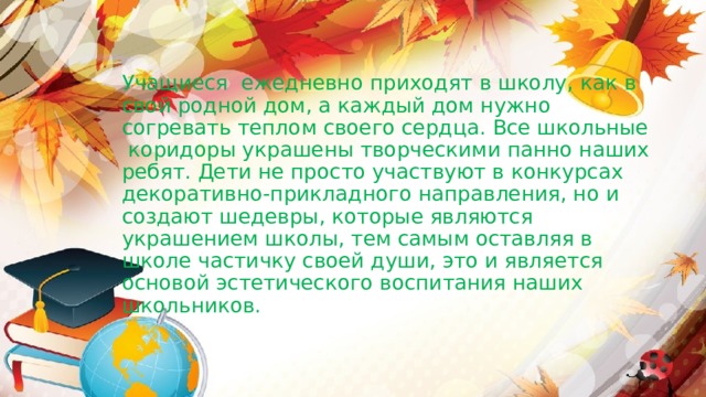             Учащиеся ежедневно приходят в школу, как в свой родной дом, а каждый дом нужно согревать теплом своего сердца. Все школьные коридоры украшены творческими панно наших ребят. Дети не просто участвуют в конкурсах декоративно-прикладного направления, но и создают шедевры, которые являются украшением школы, тем самым оставляя в школе частичку своей души, это и является основой эстетического воспитания наших школьников. 
