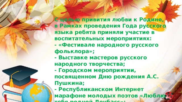                С целью привития любви к Родине, в Рамках проведения Года русского языка ребята приняли участие в воспитательных мероприятиях:  - «Фестивале народного русского фольклора»;  - Выставке мастеров русского народного творчества;  - Городском мероприятии, посвященном Дню рождения А.С. Пушкина;  - Республиканском Интернет марафоне молодых поэтов «Люблю тебя родной Донбасс»;  - Фестивале сказок в городе Донецке и многих других. 