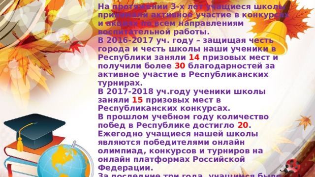                   На протяжении 3-х лет учащиеся школы принимали активное участие в конкурсах и акциях по всем направлениям воспитательной работы.  В 2016-2017 уч. году – защищая честь города и честь школы наши ученики в Республики заняли 14 призовых мест и получили более 30 благодарностей за активное участие в Республиканских турнирах.  В 2017-2018 уч.году ученики школы заняли 15 призовых мест в Республиканских конкурсах.  В прошлом учебном году количество побед в Республике достигло 20 .  Ежегодно учащиеся нашей школы являются победителями онлайн олимпиад, конкурсов и турниров на онлайн платформах Российской Федерации.  За последние три года, учащимся было  выдано более 300 дипломов победителей международных онлайн олимпиад на платформе «Учи.ру»    