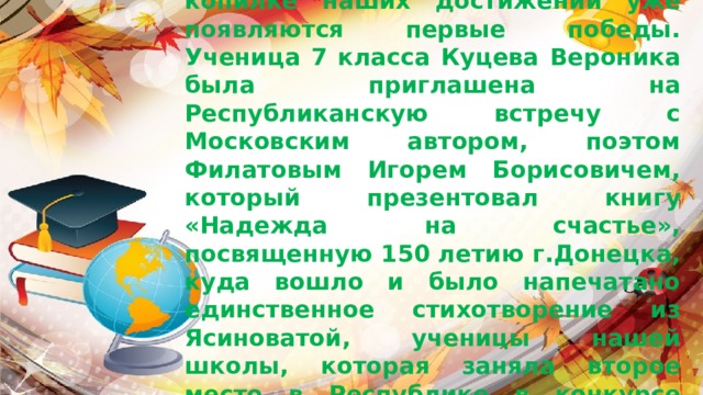             Сентябрь,  начало нового учебного года, а в копилке наших достижений уже появляются первые победы.  Ученица 7 класса Куцева Вероника была приглашена на Республиканскую встречу с Московским автором, поэтом Филатовым Игорем Борисовичем, который презентовал книгу «Надежда на счастье», посвященную 150 летию г.Донецка, куда вошло и было напечатано единственное стихотворение из Ясиноватой, ученицы нашей школы, которая заняла второе место в Республике в конкурсе юных поэтов  «Люблю тебя родной Донбасс». 