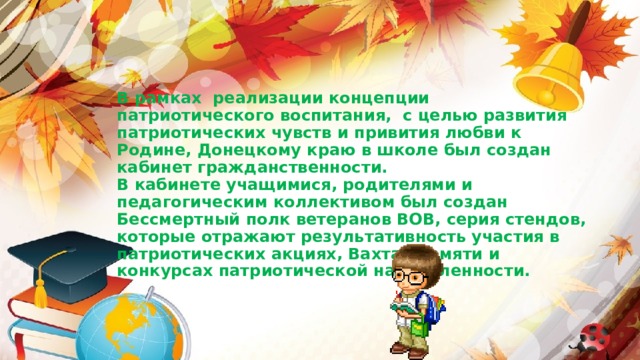                В рамках реализации концепции патриотического воспитания, с целью развития патриотических чувств и привития любви к Родине, Донецкому краю в школе был создан кабинет гражданственности.  В кабинете учащимися, родителями и педагогическим коллективом был создан Бессмертный полк ветеранов ВОВ, серия стендов, которые отражают результативность участия в патриотических акциях, Вахтах памяти и конкурсах патриотической направленности. 
