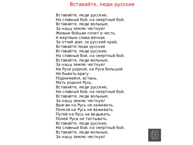 Вставайте, люди русские Вставайте, люди русские, На славный бой, на смертный бой, Вставайте, люди вольные, За нашу землю честную! Живым бойцам почет и честь, А мертвым слава вечная. За отчий дом, за русский край, Вставайте люди русские Вставайте, люди русские, На славный бой, на смертный бой, Вставайте, люди вольные, За нашу землю честную! На Руси родной, на Руси большой Не бывать врагу. Поднимайся, встань, Мать родная Русь. Вставайте, люди русские, На славный бой, на смертный бой, Вставайте, люди вольные, За нашу землю честную! Врагам на Русь не хаживать, Полков на Русь не важивать, Путей на Русь не видывать, Полей Руси не таптывать. Вставайте, люди русские, На славный бой, на смертный бой, Вставайте, люди вольные, За нашу землю честную! 
