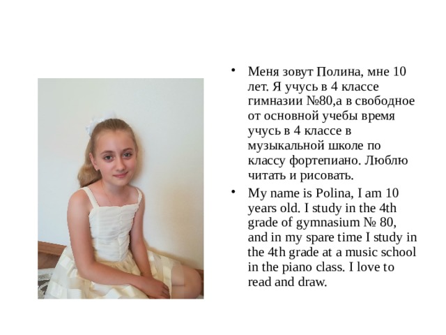 Меня зовут Полина, мне 10 лет. Я учусь в 4 классе гимназии №80,а в свободное от основной учебы время учусь в 4 классе в музыкальной школе по классу фортепиано. Люблю читать и рисовать. My name is Polina, I am 10 years old. I study in the 4th grade of gymnasium № 80, and in my spare time I study in the 4th grade at a music school in the piano class. I love to read and draw. 