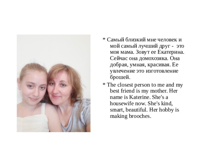 * Самый близкий мне человек и мой самый лучший друг - это моя мама. Зовут ее Екатерина. Сейчас она домохозяка. Она добрая, умная, красивая. Ее увлечение это изготовление брошей. * The closest person to me and my best friend is my mother. Her name is K aterine. She's a housewife now. She's kind, smart, beautiful. Her hobby is making brooches. 