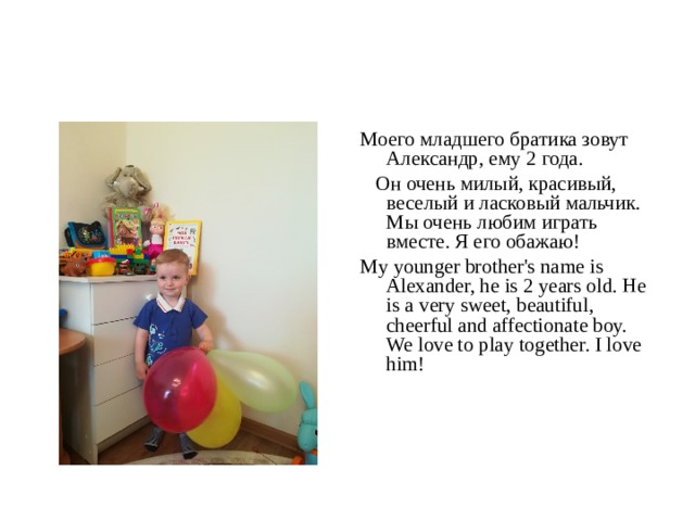 Моего младшего братика зовут Александр, ему 2 года.  Он очень милый, красивый, веселый и ласковый мальчик. Мы очень любим играть вместе. Я его обажаю! My younger brother's name is Alexander, he is 2 years old. He is a very sweet, beautiful, cheerful and affectionate boy. We love to play together. I love him! 