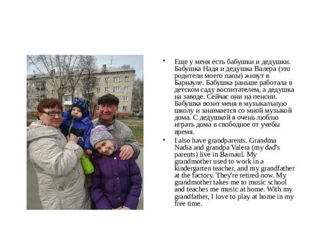 Еще у меня есть бабушки и дедушки. Бабушка Надя и дедушка Валера (это родители моего папы) живут в Барнауле. Бабушка раньше работала в детском саду воспитателем, а дедушка на заводе. Сейчас они на пенсии. Бабушка возит меня в музыкальную школу и занимается со мной музыкой дома. С дедушкой я очень люблю играть дома в свободное от учебы время. I also have grandparents. Grandma Nadia and grandpa Valera (my dad's parents) live in Barnaul. My grandmother used to work in a kindergarten teacher, and my grandfather at the factory. They're retired now. My grandmother takes me to music school and teaches me music at home. With my grandfather, I love to play at home in my free time. 