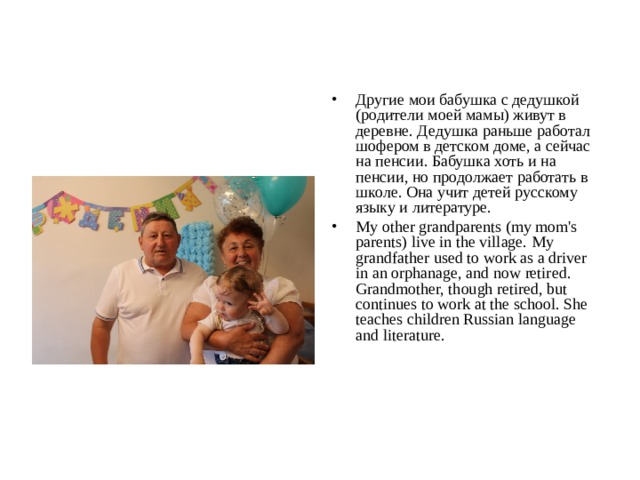 Другие мои бабушка с дедушкой (родители моей мамы) живут в деревне. Дедушка раньше работал шофером в детском доме, а сейчас на пенсии. Бабушка хоть и на пенсии, но продолжает работать в школе. Она учит детей русскому языку и литературе. My other grandparents (my mom's parents) live in the village. My grandfather used to work as a driver in an orphanage, and now retired. Grandmother, though retired, but continues to work at the school. She teaches children Russian language and literature.  