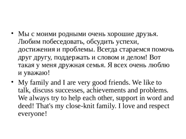 Мы с моими родными очень хорошие друзья. Любим побеседовать, обсудить успехи, достижения и проблемы. Всегда стараемся помочь друг другу, поддержать и словом и делом! Вот такая у меня дружная семья. Я всех очень люблю и уважаю! My family and I are very good friends. We like to talk, discuss successes, achievements and problems. We always try to help each other, support in word and deed! That's my close-knit family. I love and respect everyone!  