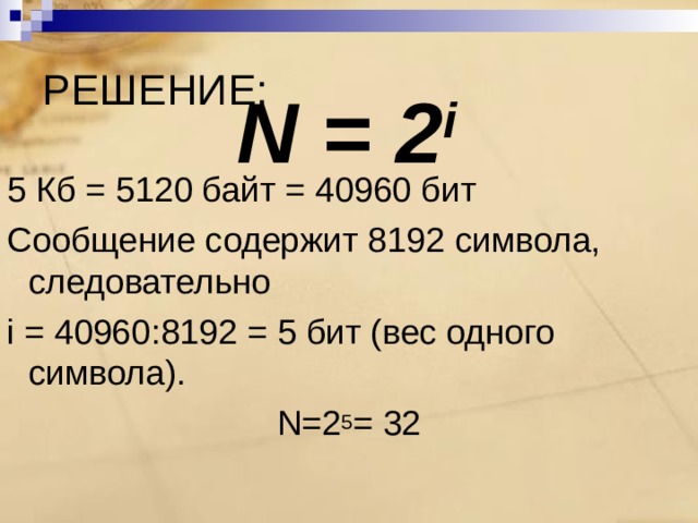 РЕШЕНИЕ: N = 2 i 5 Кб = 5120 байт = 40960 бит Сообщение содержит 8192 символа, следовательно  i = 40960 : 8192 = 5 бит (вес одного символа). N=2 5 = 32 