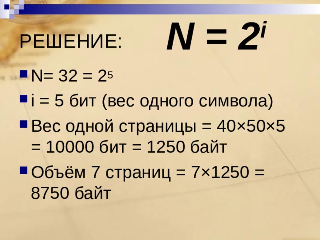 N = 2 i РЕШЕНИЕ: N = 32 = 2 5 i = 5 бит (вес одного символа) Вес одной страницы = 40×50×5 = 10000 бит = 1250 байт Объём 7 страниц = 7×1250 = 8750 байт 