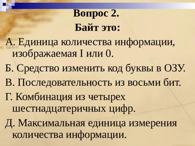 Вопрос 2. Байт это: A. Единица количества информации, изображаемая I или 0. Б. Средство изменить код буквы в ОЗУ. B. Последовательность из восьми бит. Г. Комбинация из четырех шестнадцатеричных цифр. Д. Максимальная единица измерения количества информации. 
