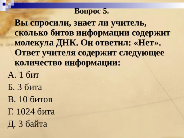 Вопрос 5.  Вы спросили, знает ли учитель, сколько битов информации содержит молекула ДНК. Он ответил: «Нет». Ответ учителя содержит следующее количество информации: А. 1 бит Б. 3 бита В. 10 битов Г. 1024 бита Д. 3 байта 