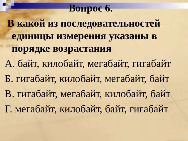 Вопрос 6.  В какой из последовательностей единицы измерения указаны в порядке возрастания А. байт, килобайт, мегабайт, гигабайт Б. гигабайт, килобайт, мегабайт, байт В. гигабайт, мегабайт, килобайт, байт Г. мегабайт, килобайт, байт, гигабайт 