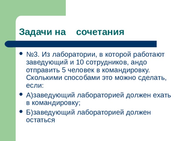 Задачи на сочетания № 3. Из лаборатории, в которой работают заведующий и 10 сотрудников, андо отправить 5 человек в командировку. Сколькими способами это можно сделать, если: А)заведующий лабораторией должен ехать в командировку; Б)заведующий лабораторией должен остаться 