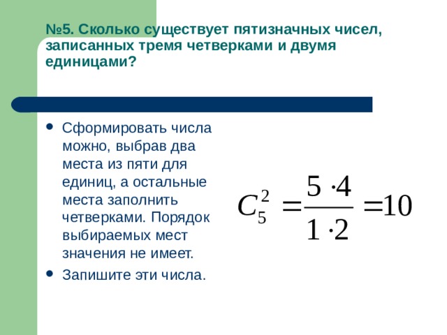 № 5. Сколько существует пятизначных чисел, записанных тремя четверками и двумя единицами?   Сформировать числа можно, выбрав два места из пяти для единиц, а остальные места заполнить четверками. Порядок выбираемых мест значения не имеет. Запишите эти числа. 