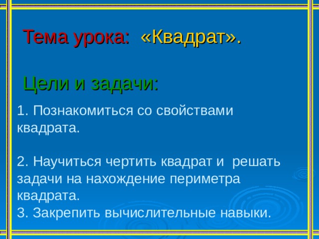 Тема урока:  «Квадрат». Цели и задачи: 1. Познакомиться со свойствами квадрата. 2. Научиться чертить квадрат и решать задачи на нахождение периметра квадрата. 3. Закрепить вычислительные навыки. 