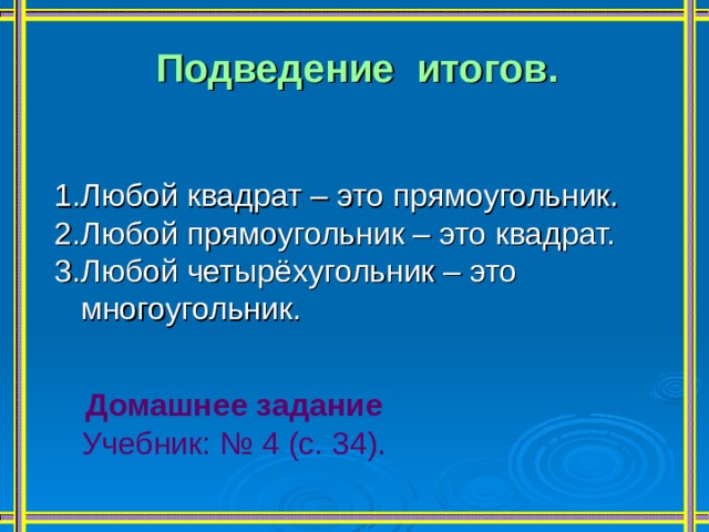 Подведение итогов.   1.Любой квадрат – это прямоугольник. 2.Любой прямоугольник – это квадрат. 3.Любой четырёхугольник – это  многоугольник. Домашнее задание Учебник: № 4 (с. 34). 