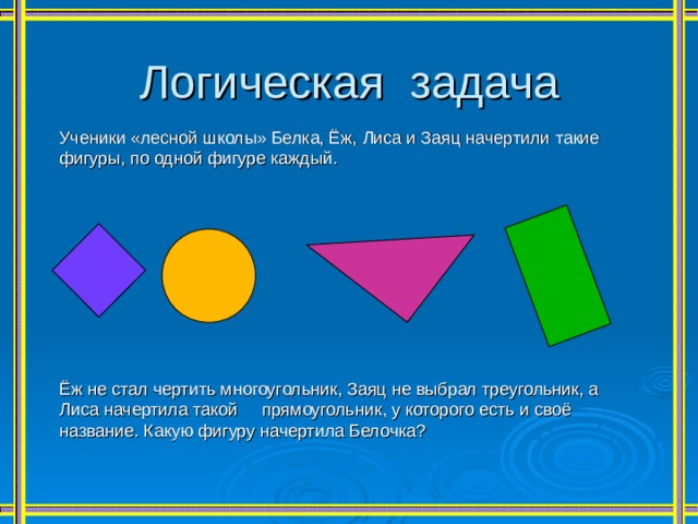 Логическая задача Ученики «лесной школы» Белка, Ёж, Лиса и Заяц начертили такие фигуры, по одной фигуре каждый. Ёж не стал чертить многоугольник, Заяц не выбрал треугольник, а Лиса начертила такой прямоугольник, у которого есть и своё название. Какую фигуру начертила Белочка? 