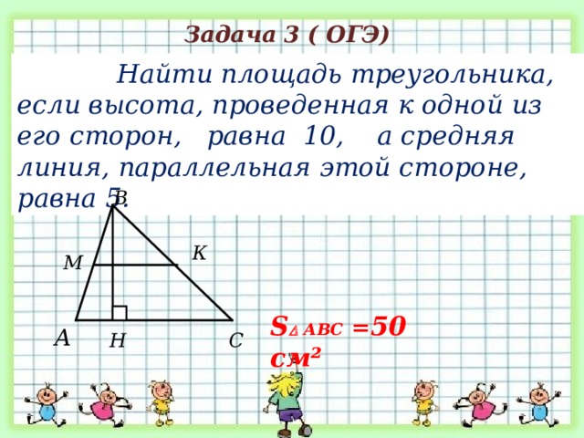  Задача 3 ( ОГЭ)  Найти площадь треугольника, если высота, проведенная к одной из его сторон, равна 10, а средняя линия, параллельная этой стороне, равна 5. В К М S   АВС = 5 0 см² А Н С 