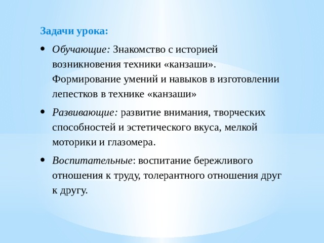 Задачи урока: Обучающие:  Знакомство с историей возникновения техники «канзаши». Формирование умений и навыков в изготовлении лепестков в технике «канзаши» Развивающие:  развитие внимания, творческих способностей и эстетического вкуса, мелкой моторики и глазомера. Воспитательные : воспитание бережливого отношения к труду, толерантного отношения друг к другу. 