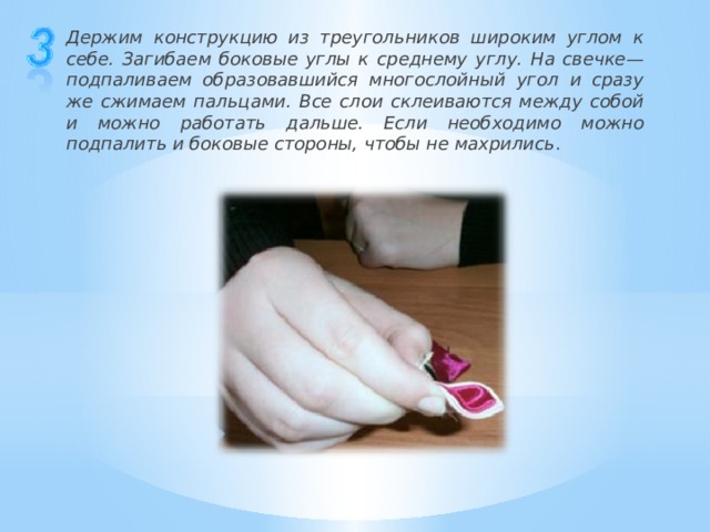 Держим конструкцию из треугольников широким углом к себе. Загибаем боковые углы к среднему углу. На свечке— подпаливаем образовавшийся многослойный угол и сразу же сжимаем пальцами. Все слои склеиваются между собой и можно работать дальше. Если необходимо можно подпалить и боковые стороны, чтобы не махрились . 