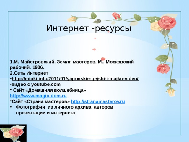 Интернет -ресурсы 1.М. Майстровский. Земля мастеров. М., Московский рабочий. 1986. 2.Сеть Интернет http://miuki.info/2011/01/yaponskie-gejshi-i-majko-video/  -видео с youtube.com  Сайт «Домашняя волшебница» http://www.magic-dom.ru Сайт «Страна мастеров» http:// stranamasterov.ru Фотографии из личного архива авторов презентации и интернета 