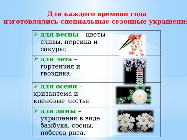 Для каждого времени года изготовлялись специальные сезонные украшения: для весны – цветы сливы, персика и сакуры; для лета – гортензия и гвоздика;  для осени – хризантема и кленовые листья для зимы – украшения в виде бамбука, сосны, побегов риса. 