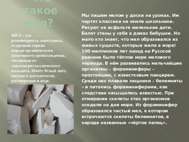Что такое мел? Мы пишем мелом у доски на уроках. Им чертят классики на земле школьники. Рисуют на асфальте маленькие дети. Белят стены у себя в домах бабушки. Но мало кто знает, что мел образовался из живых существ, которые жили в море! 100 миллионов лет назад на Русской равнине было тёплое море мелового периода. В нём развивались мельчайшие организмы – фораминиферы – простейшие, с известковым панцирем. Среди них плавали хищники – белемниты – и питались фораминиферами, как следствие насыщались известью. При отмирании скелеты этих организмов оседали на дне моря. Из фораминифер образовался чистый мел, в котором встречаются скелеты белемнитов, в народе названные «чёртов палец». МЕЛ – это разновидность известняка,  осадочная горная порода органического (зоогенного) происхождения, состоящая из скрытокристаллического кальцита. Имеет белый цвет, мягкая и рассыпчатая, растворимая в воде. 