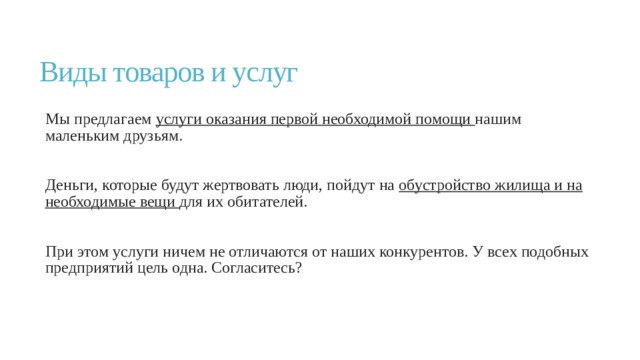 Виды товаров и услуг Мы предлагаем услуги оказания первой необходимой помощи нашим маленьким друзьям. Деньги, которые будут жертвовать люди, пойдут на обустройство жилища и на необходимые вещи для их обитателей. При этом услуги ничем не отличаются от наших конкурентов. У всех подобных предприятий цель одна. Согласитесь? 