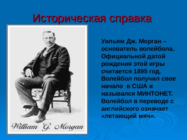 Историческая справка  Уильям Дж. Морган – основатель волейбола. Официальной датой рождения этой игры считается 1895 год. Волейбол получил свое начало в США и назывался МИНТОНЕТ. Волейбол в переводе с английского означает «летающий мяч». 