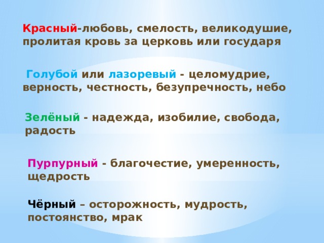 Красный -любовь, смелость, великодушие, пролитая кровь за церковь или государя  Голубой  или лазоревый - целомудрие, верность, честность, безупречность, небо Зелёный -  надежда, изобилие, свобода, радость Пурпурный - благочестие, умеренность, щедрость Чёрный – осторожность, мудрость, постоянство, мрак 