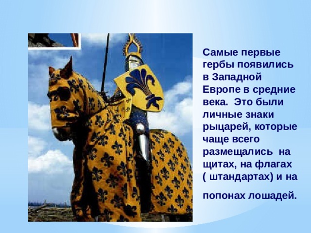 Самые первые гербы появились в Западной Европе в средние века. Это были личные знаки рыцарей, которые чаще всего размещались на щитах, на флагах  ( штандартах) и на попонах лошадей.  
