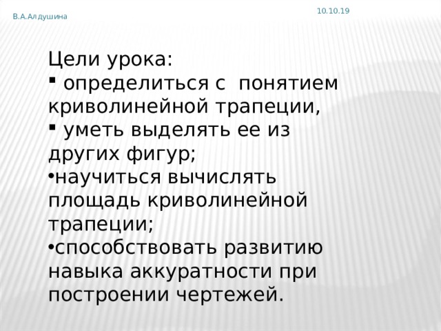 10.10.19 В.А.Алдушина Цели урока:  определиться с понятием криволинейной трапеции,  уметь выделять ее из других фигур; научиться вычислять площадь криволинейной трапеции; способствовать развитию навыка аккуратности при построении чертежей. 