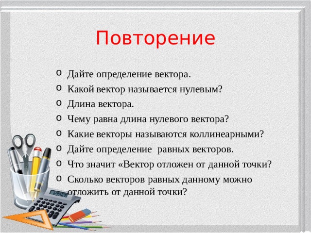 Повторение Дайте определение вектора. Какой вектор называется нулевым? Длина вектора. Чему равна длина нулевого вектора? Какие векторы называются коллинеарными? Дайте определение равных векторов. Что значит «Вектор отложен от данной точки? Сколько векторов равных данному можно отложить от данной точки?  