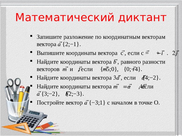 Математический диктант Запишите разложение по координатным векторам вектора 𝑎 ⃗{2;−1}. Выпишите координаты вектора с ⃗, если с ⃗=−𝑖 ⃗+2𝑗 ⃗. Найдите координаты вектора 𝑏 ⃗, равного разности векторов 𝑚 ⃗ и 𝑡 ⃗, если 𝑚 ⃗{−5;0}, 𝑡 ⃗{0;−4}. Найдите координаты вектора 3𝑑 ⃗, если 𝑑 ⃗{4;−2}. Найдите координаты вектора 𝑚 ⃗=𝑎 ⃗−4𝑏 ⃗, если 𝑎 ⃗{3;−2}, 𝑏 ⃗{2;−3}. Постройте вектор 𝑎 ⃗{−3;1} с началом в точке О. 