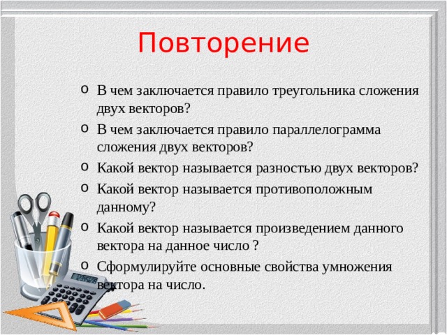 Повторение В чем заключается правило треугольника сложения двух векторов? В чем заключается правило параллелограмма сложения двух векторов? Какой вектор называется разностью двух векторов? Какой вектор называется противоположным данному? Какой вектор называется произведением данного вектора на данное число ? Сформулируйте основные свойства умножения вектора на число.  