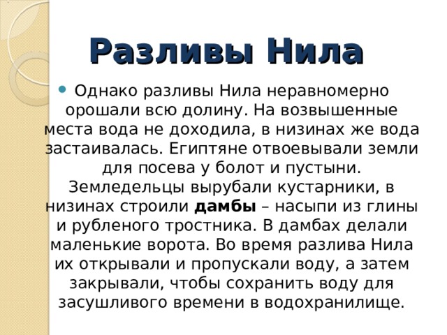 Разливы Нила Однако разливы Нила неравномерно орошали всю долину. На возвышенные места вода не доходила, в низинах же вода застаивалась. Египтяне отвоевывали земли для посева у болот и пустыни. Земледельцы вырубали кустарники, в низинах строили  дамбы  – насыпи из глины и рубленого тростника. В дамбах делали маленькие ворота. Во время разлива Нила их открывали и пропускали воду, а затем закрывали, чтобы сохранить воду для засушливого времени в водохранилище.  