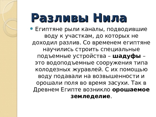 Разливы Нила Египтяне рыли каналы, подводившие воду к участкам, до которых не доходил разлив. Со временем египтяне научились строить специальные подъемные устройства – шадуфы – это водоподъемные сооружения типа колодезных журавлей. С их помощью воду подавали на возвышенности и орошали поля во время засухи. Так в Древнем Египте возникло  орошаемое земледелие .  