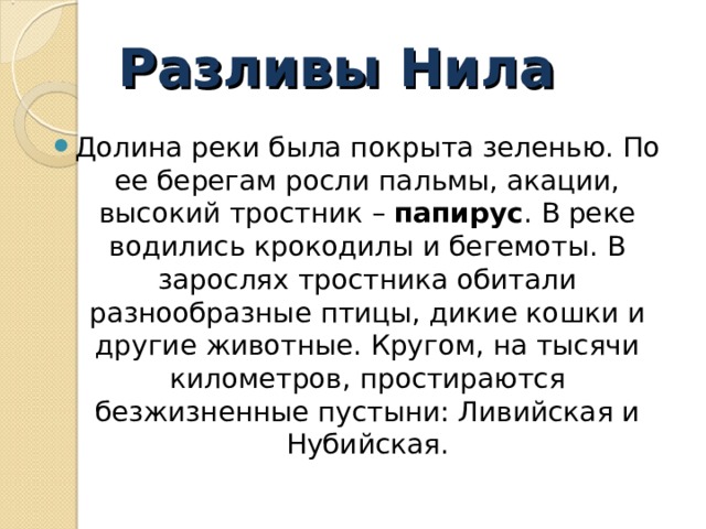 Разливы Нила Долина реки была покрыта зеленью. По ее берегам росли пальмы, акации, высокий тростник –  папирус . В реке водились крокодилы и бегемоты. В зарослях тростника обитали разнообразные птицы, дикие кошки и другие животные. Кругом, на тысячи километров, простираются безжизненные пустыни: Ливийская и Нубийская. 
