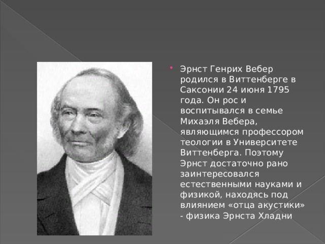 Эрнст Генрих Вебер родился в Виттенберге в Саксонии 24 июня 1795 года. Он рос и воспитывался в семье Михаэля Вебера, являющимся профессором теологии в Университете Виттенберга. Поэтому Эрнст достаточно рано заинтересовался естественными науками и физикой, находясь под влиянием «отца акустики» - физика Эрнста Хладни