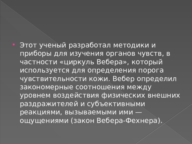 Этот ученый разработал методики и приборы для изучения органов чувств, в частности «циркуль Вебера», который используется для определения порога чувствительности кожи. Вебер определил закономерные соотношения между уровнем воздействия физических внешних раздражителей и субъективными реакциями, вызываемыми ими — ощущениями (закон Вебера-Фехнера).