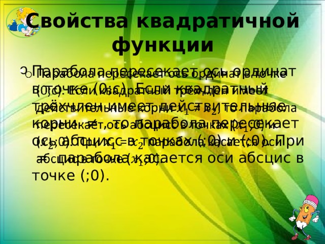 Свойства квадратичной функции Парабола пересекает ось ординат в точке (0;c). Если квадратный трёхчлен имеет действительные корни ≠ , то парабола пересекает ось абсцисс в точках (;0) и (;0). При = парабола касается оси абсциc в точке (;0).   