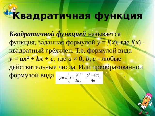 Квадратичная функция Квадратичной функцией  называется функция, заданная формулой  y  =  f ( x ), где  f ( x ) - квадратный трёхчлен. Т.е. формулой вида   y  =  ax 2  +  bx  +  c ,  где  a  ≠ 0,  b ,  c  - любые действительные числа. Или преобразованной формулой вида   . 