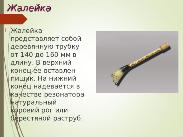 Жалейка Жалейка представляет собой деревянную трубку от 140 до 160 мм в длину. В верхний конец ее вставлен пищик. На нижний конец надевается в качестве резонатора натуральный коровий рог или берестяной раструб. 
