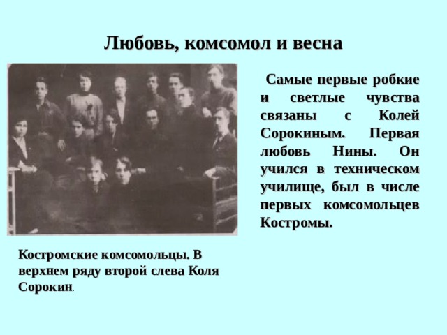 Любовь, комсомол и весна  Самые первые робкие и светлые  чувства связаны с Колей Сорокиным. Первая любовь Нины. Он учился в техническом училище, был в числе первых комсомольцев Костромы. Костромские комсомольцы. В верхнем ряду второй слева Коля Сорокин . 