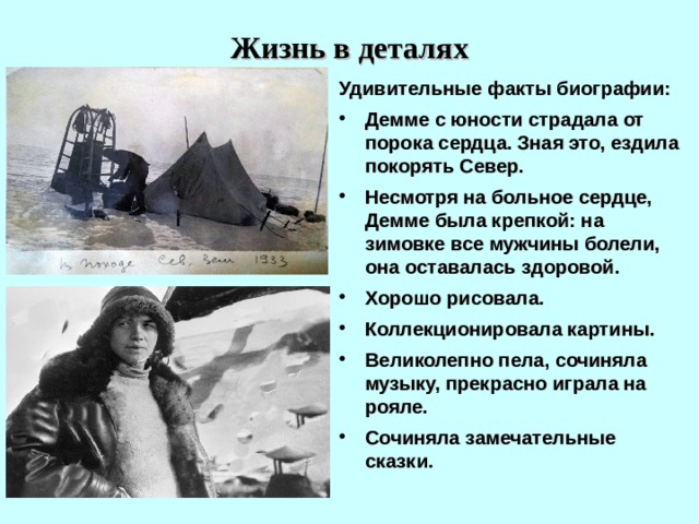 Жизнь в деталях Удивительные факты биографии: Демме с юности страдала от порока сердца. Зная это, ездила покорять Север. Несмотря на больное сердце, Демме была крепкой: на зимовке все мужчины болели, она оставалась здоровой. Хорошо рисовала. Коллекционировала картины. Великолепно пела, сочиняла музыку, прекрасно играла на рояле. Сочиняла замечательные сказки. 