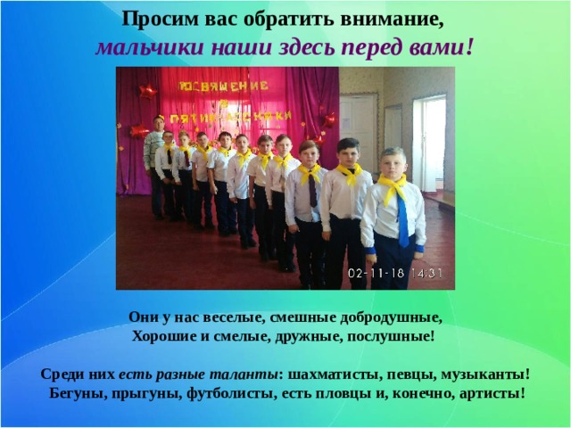 Просим вас обратить внимание, мальчики наши здесь перед вами! Они у нас веселые, смешные добродушные, Хорошие и смелые, дружные, послушные!  Среди них есть разные таланты : шахматисты, певцы, музыканты!  Бегуны, прыгуны, футболисты, есть пловцы и, конечно, артисты! 