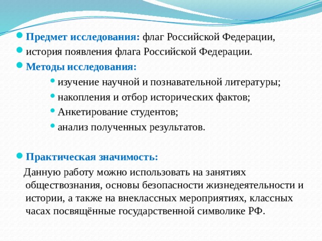 Предмет исследования :  флаг Российской Федерации, история появления флага Российской Федерации. Методы исследования: изучение научной и познавательной литературы; накопления и отбор исторических фактов; Анкетирование студентов; анализ полученных результатов. изучение научной и познавательной литературы; накопления и отбор исторических фактов; Анкетирование студентов; анализ полученных результатов. изучение научной и познавательной литературы; накопления и отбор исторических фактов; Анкетирование студентов; анализ полученных результатов. изучение научной и познавательной литературы; накопления и отбор исторических фактов; Анкетирование студентов; анализ полученных результатов.  Практическая значимость:  Данную работу можно использовать на занятиях обществознания, основы безопасности жизнедеятельности и истории, а также на внеклассных мероприятиях, классных часах посвящённые государственной символике РФ. 