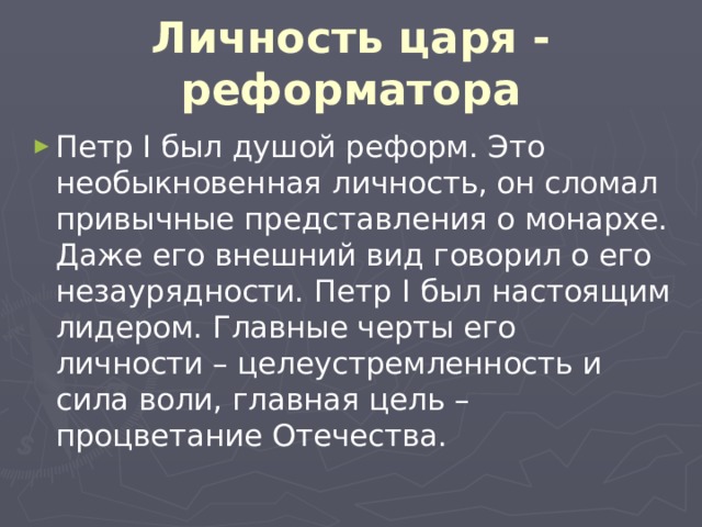 Личность царя - реформатора Петр I был душой реформ. Это необыкновенная личность, он сломал привычные представления о монархе. Даже его внешний вид говорил о его незаурядности. Петр I был настоящим лидером. Главные черты его личности – целеустремленность и сила воли, главная цель – процветание Отечества. 