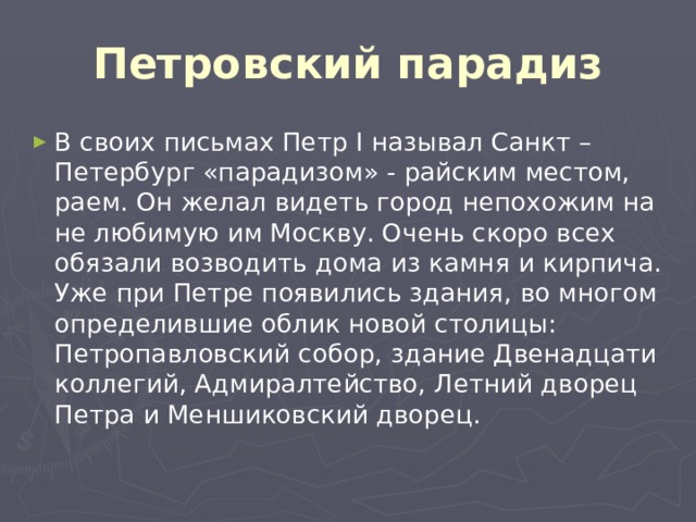 Петровский парадиз В своих письмах Петр I называл Санкт – Петербург «парадизом» - райским местом, раем. Он желал видеть город непохожим на не любимую им Москву. Очень скоро всех обязали возводить дома из камня и кирпича. Уже при Петре появились здания, во многом определившие облик новой столицы: Петропавловский собор, здание Двенадцати коллегий, Адмиралтейство, Летний дворец Петра и Меншиковский дворец. 